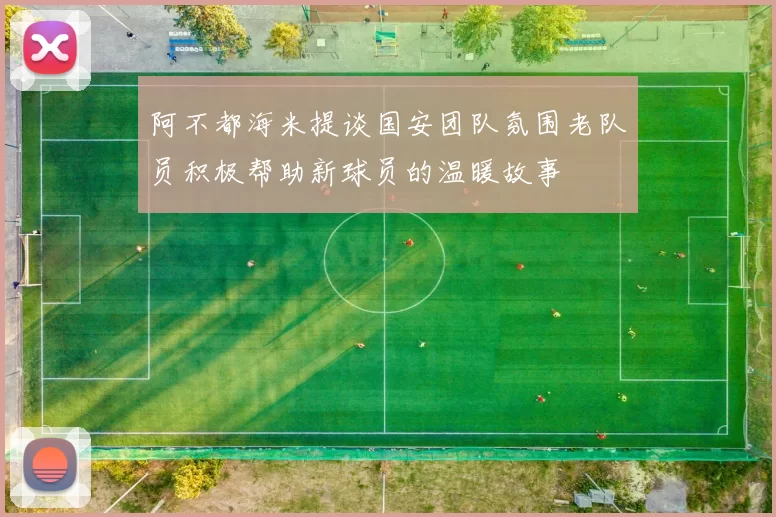 阿不都海米提谈国安团队氛围老队员积极帮助新球员的温暖故事