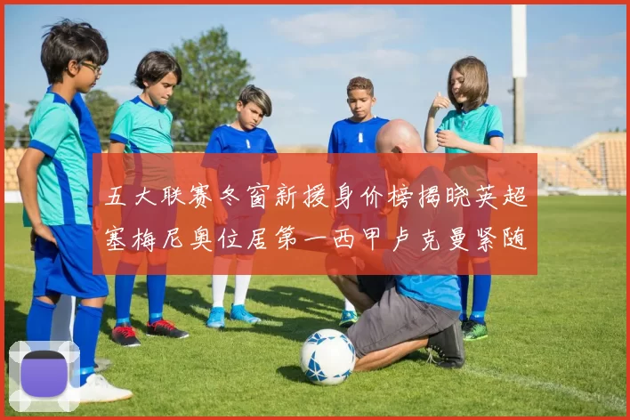 五大联赛冬窗新援身价榜揭晓英超塞梅尼奥位居第一西甲卢克曼紧随其后