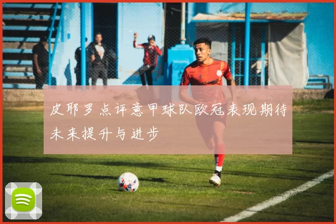 皮耶罗点评意甲球队欧冠表现期待未来提升与进步