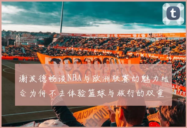 谢泼德畅谈NBA与欧洲联赛的魅力结合为何不去体验篮球与旅行的双重乐趣