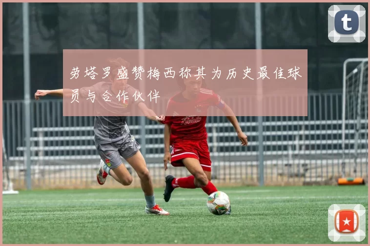 劳塔罗盛赞梅西称其为历史最佳球员与合作伙伴