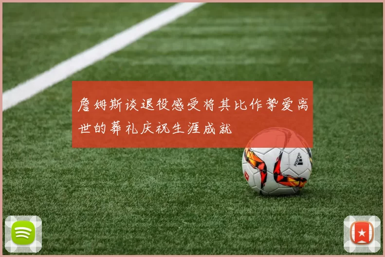 詹姆斯谈退役感受将其比作挚爱离世的葬礼庆祝生涯成就
