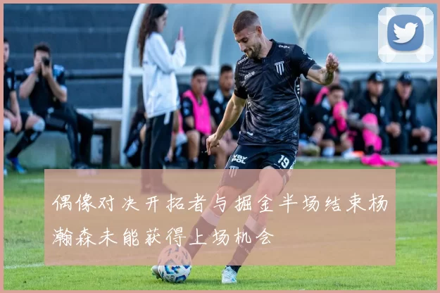 偶像对决开拓者与掘金半场结束杨瀚森未能获得上场机会