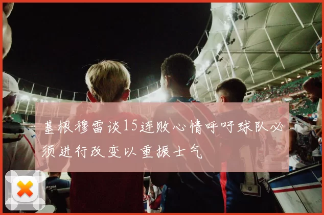 基根穆雷谈15连败心情呼吁球队必须进行改变以重振士气