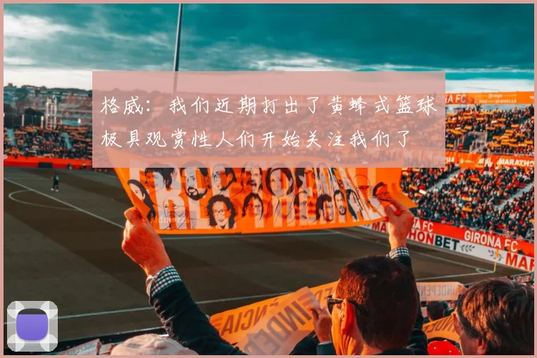 格威：我们近期打出了黄蜂式篮球极具观赏性人们开始关注我们了