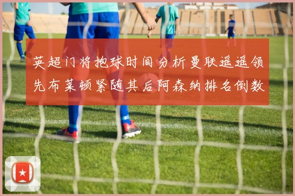 英超门将抱球时间分析曼联遥遥领先布莱顿紧随其后阿森纳排名倒数第三