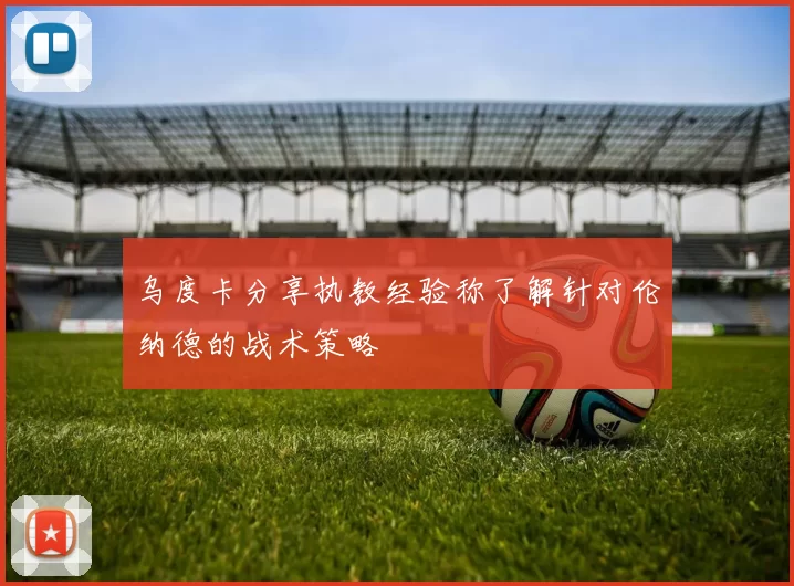 乌度卡分享执教经验称了解针对伦纳德的战术策略