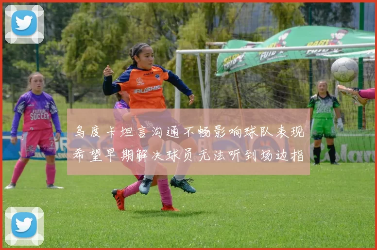 乌度卡坦言沟通不畅影响球队表现希望早期解决球员无法听到场边指令