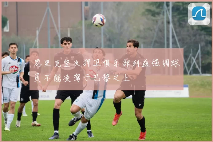 恩里克坚决捍卫俱乐部利益强调球员不能凌驾于巴黎之上