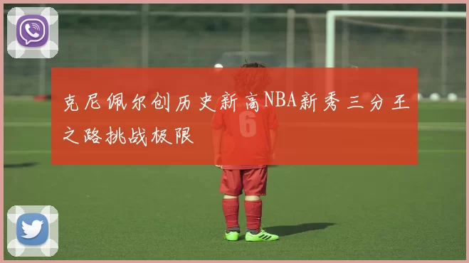 克尼佩尔创历史新高NBA新秀三分王之路挑战极限