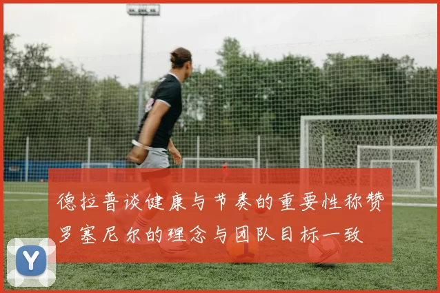 德拉普谈健康与节奏的重要性称赞罗塞尼尔的理念与团队目标一致