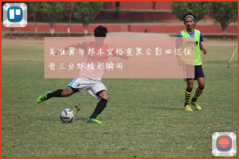 高准翼与邦本宜裕重聚合影回忆往昔三分球精彩瞬间