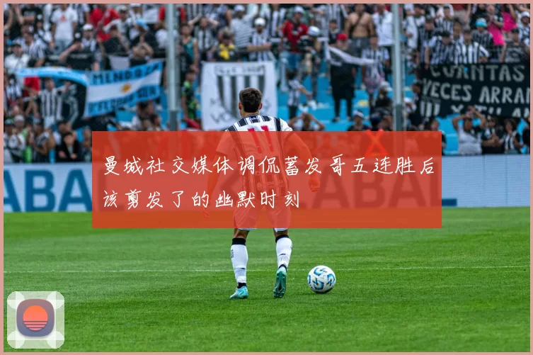 曼城社交媒体调侃蓄发哥五连胜后该剪发了的幽默时刻