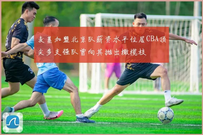 麦基加盟北京队薪资水平位居CBA顶尖多支强队曾向其抛出橄榄枝