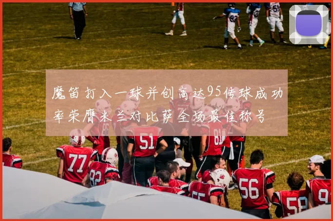魔笛打入一球并创高达95传球成功率荣膺米兰对比萨全场最佳称号