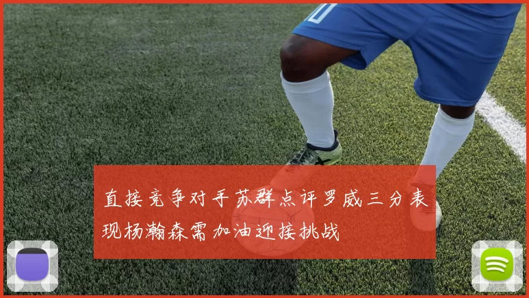直接竞争对手苏群点评罗威三分表现杨瀚森需加油迎接挑战