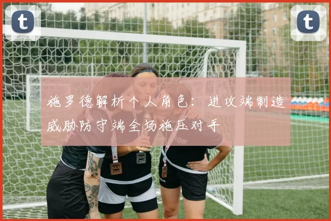 施罗德解析个人角色：进攻端制造威胁防守端全场施压对手