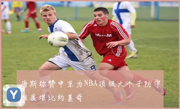 唐斯称赞申京为NBA顶级大个子防守难度堪比约基奇