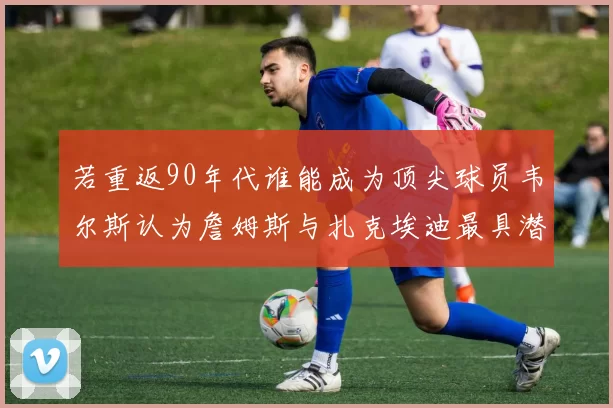 若重返90年代谁能成为顶尖球员韦尔斯认为詹姆斯与扎克埃迪最具潜力