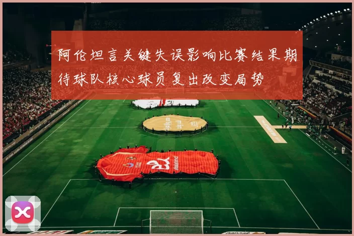 阿伦坦言关键失误影响比赛结果期待球队核心球员复出改变局势