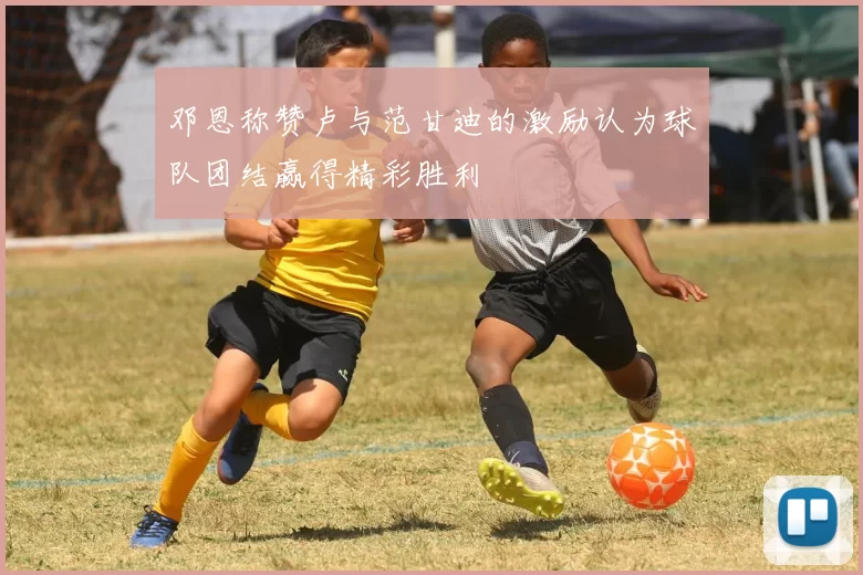 邓恩称赞卢与范甘迪的激励认为球队团结赢得精彩胜利