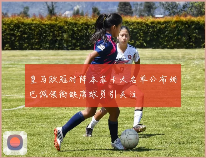 皇马欧冠对阵本菲卡大名单公布姆巴佩领衔缺席球员引关注