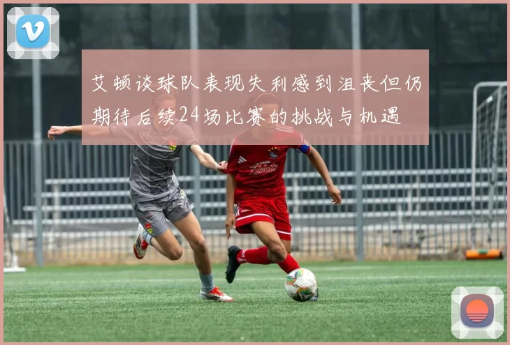 艾顿谈球队表现失利感到沮丧但仍期待后续24场比赛的挑战与机遇