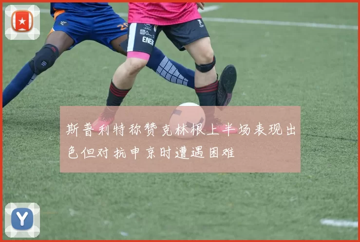 斯普利特称赞克林根上半场表现出色但对抗申京时遭遇困难